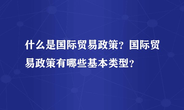 什么是国际贸易政策?国际贸易政策有哪些基本类型?